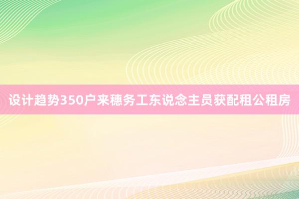 设计趋势350户来穗务工东说念主员获配租公租房