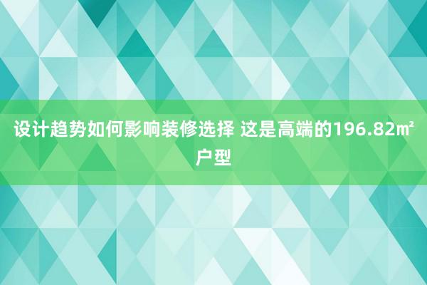 设计趋势如何影响装修选择 这是高端的196.82㎡户型