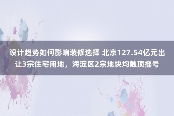 设计趋势如何影响装修选择 北京127.54亿元出让3宗住宅用地，海淀区2宗地块均触顶摇号