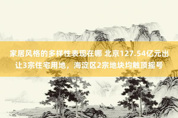 家居风格的多样性表现在哪 北京127.54亿元出让3宗住宅用地，海淀区2宗地块均触顶摇号