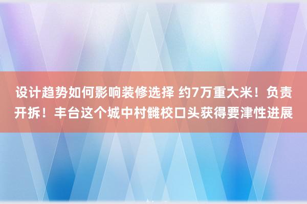 设计趋势如何影响装修选择 约7万重大米！负责开拆！丰台这个城中村雠校口头获得要津性进展