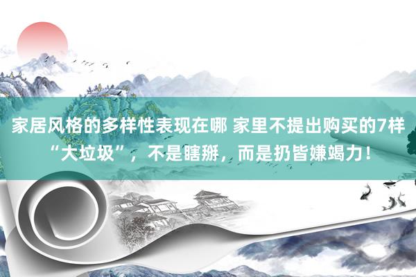 家居风格的多样性表现在哪 家里不提出购买的7样“大垃圾”，不是瞎掰，而是扔皆嫌竭力！