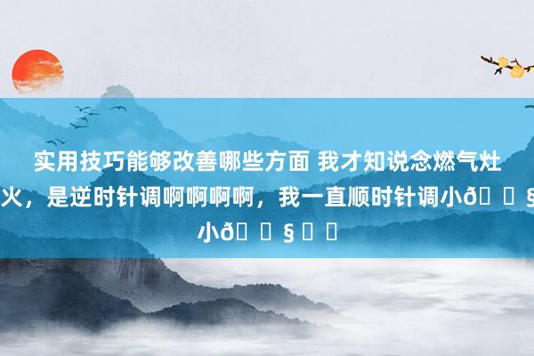 实用技巧能够改善哪些方面 我才知说念燃气灶调小火，是逆时针调啊啊啊啊，我一直顺时针调小😧 ​​