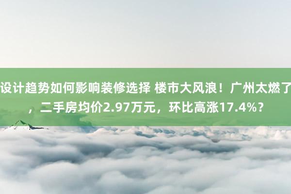 设计趋势如何影响装修选择 楼市大风浪！广州太燃了，二手房均价2.97万元，环比高涨17.4%？