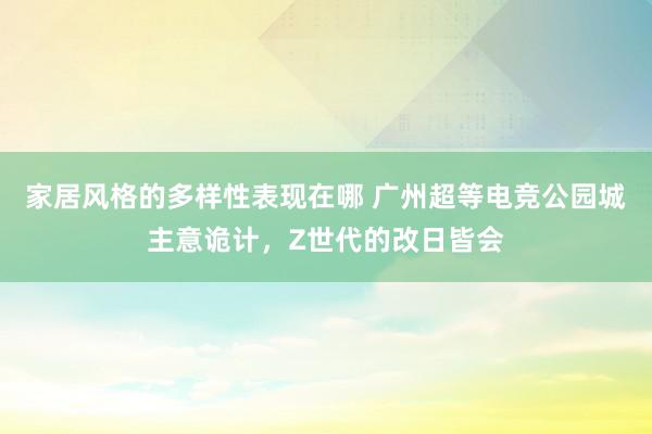 家居风格的多样性表现在哪 广州超等电竞公园城主意诡计，Z世代的改日皆会