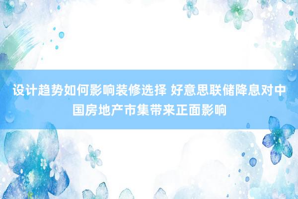 设计趋势如何影响装修选择 好意思联储降息对中国房地产市集带来正面影响