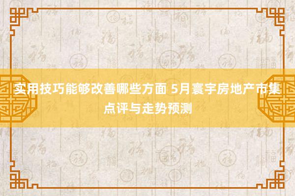 实用技巧能够改善哪些方面 5月寰宇房地产市集点评与走势预测