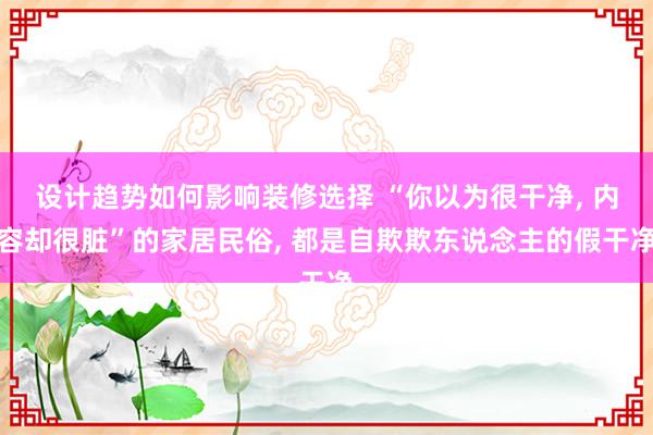 设计趋势如何影响装修选择 “你以为很干净, 内容却很脏”的家居民俗, 都是自欺欺东说念主的假干净