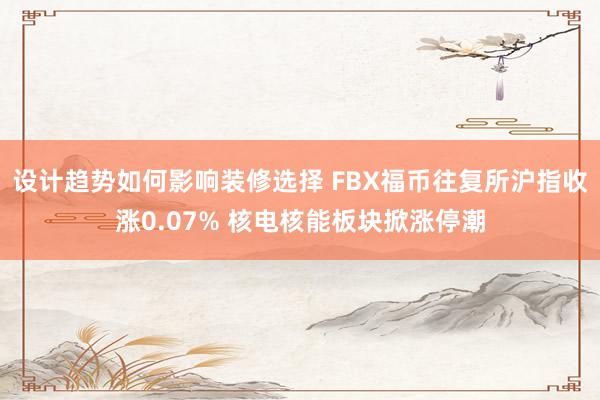 设计趋势如何影响装修选择 FBX福币往复所沪指收涨0.07% 核电核能板块掀涨停潮