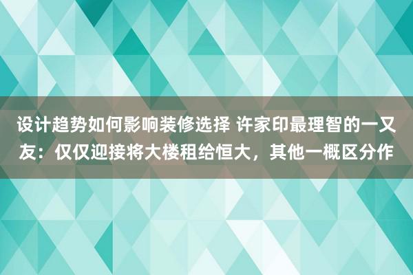 设计趋势如何影响装修选择 许家印最理智的一又友：仅仅迎接将大楼租给恒大，其他一概区分作