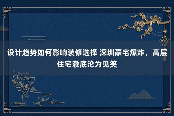 设计趋势如何影响装修选择 深圳豪宅爆炸，高层住宅澈底沦为见笑