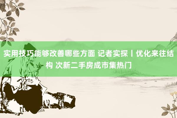 实用技巧能够改善哪些方面 记者实探丨优化来往结构 次新二手房成市集热门