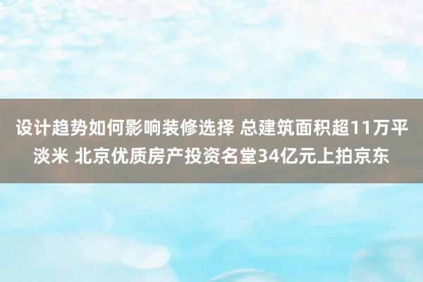 设计趋势如何影响装修选择 总建筑面积超11万平淡米 北京优质房产投资名堂34亿元上拍京东