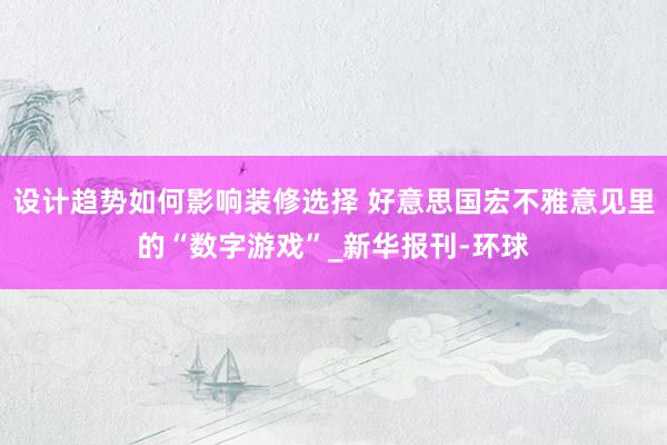 设计趋势如何影响装修选择 好意思国宏不雅意见里的“数字游戏”_新华报刊-环球