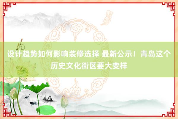 设计趋势如何影响装修选择 最新公示！青岛这个历史文化街区要大变样