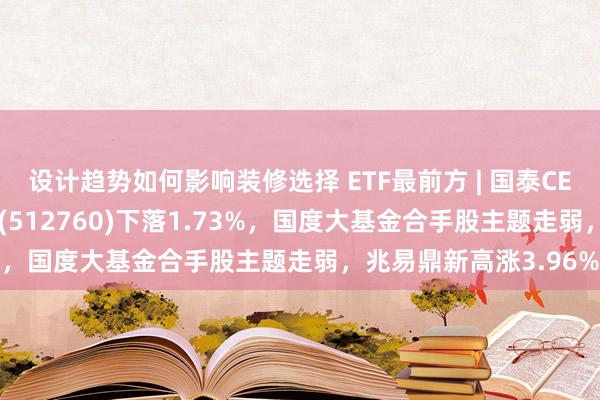 设计趋势如何影响装修选择 ETF最前方 | 国泰CES半导体芯片行业ETF(512760)下落1.73%，国度大基金合手股主题走弱，兆易鼎新高涨3.96%