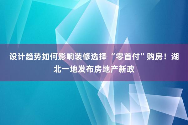 设计趋势如何影响装修选择 “零首付”购房！湖北一地发布房地产新政