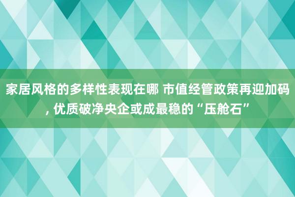 家居风格的多样性表现在哪 市值经管政策再迎加码, 优质破净央企或成最稳的“压舱石”