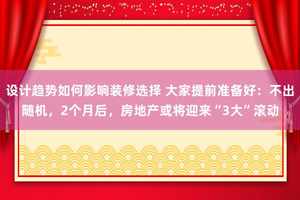 设计趋势如何影响装修选择 大家提前准备好：不出随机，2个月后，房地产或将迎来“3大”滚动