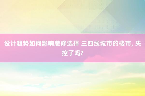 设计趋势如何影响装修选择 三四线城市的楼市, 失控了吗?