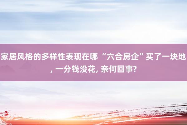 家居风格的多样性表现在哪 “六合房企”买了一块地, 一分钱没花, 奈何回事?