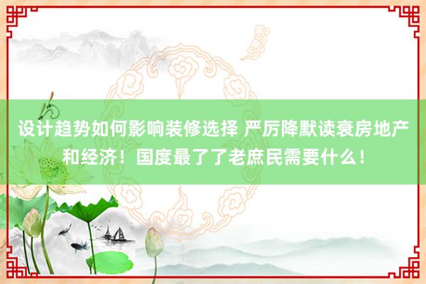 设计趋势如何影响装修选择 严厉降默读衰房地产和经济！国度最了了老庶民需要什么！