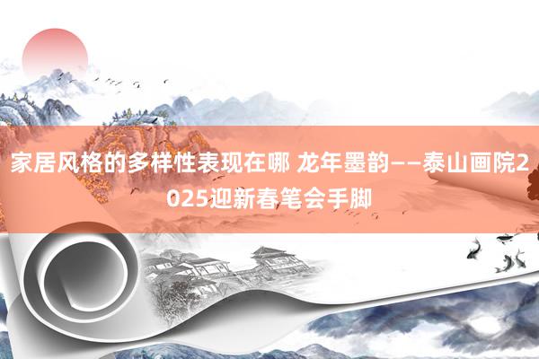 家居风格的多样性表现在哪 龙年墨韵——泰山画院2025迎新春笔会手脚