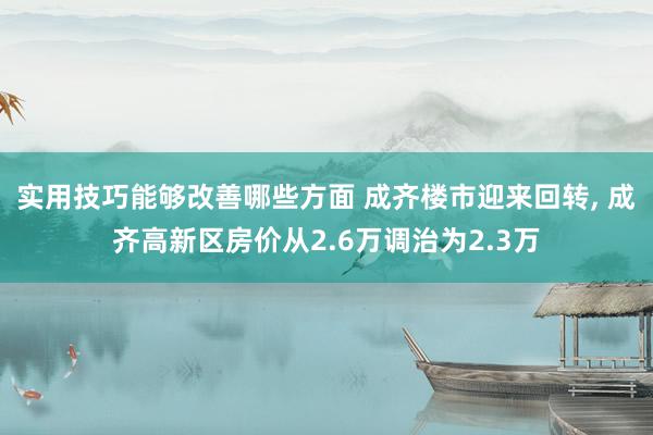 实用技巧能够改善哪些方面 成齐楼市迎来回转, 成齐高新区房价从2.6万调治为2.3万