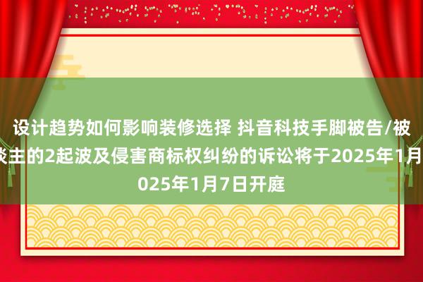 设计趋势如何影响装修选择 抖音科技手脚被告/被上诉东谈主的2起波及侵害商标权纠纷的诉讼将于2025年1月7日开庭