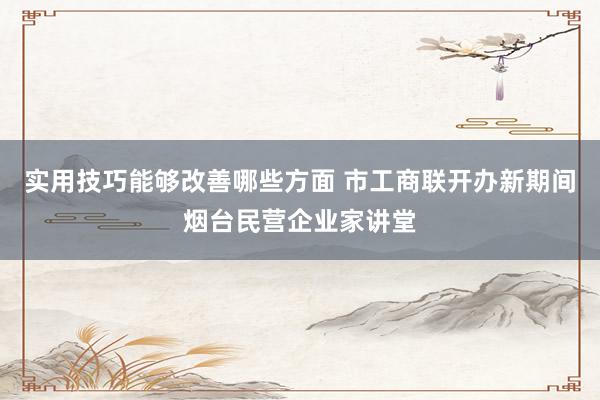 实用技巧能够改善哪些方面 市工商联开办新期间烟台民营企业家讲堂