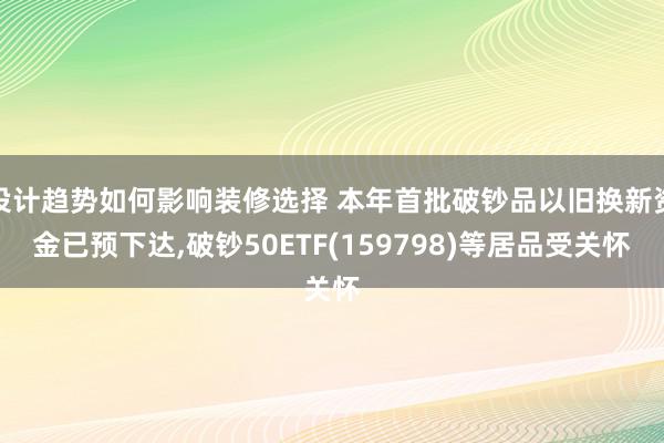 设计趋势如何影响装修选择 本年首批破钞品以旧换新资金已预下达,破钞50ETF(159798)等居品受关怀