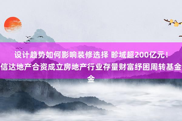 设计趋势如何影响装修选择 畛域超200亿元！信达地产合资成立房地产行业存量财富纾困周转基金