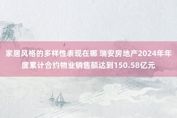 家居风格的多样性表现在哪 瑞安房地产2024年年度累计合约物业销售额达到150.58亿元