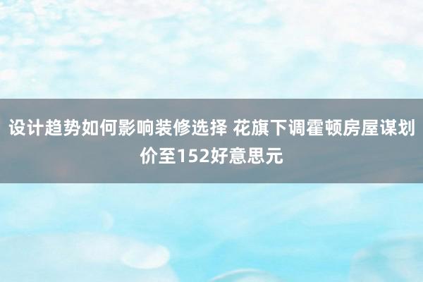 设计趋势如何影响装修选择 花旗下调霍顿房屋谋划价至152好意思元