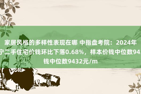 家居风格的多样性表现在哪 中指盘考院：2024年12月南宁二手住宅价钱环比下落0.68%，样本价钱中位数9432元/m