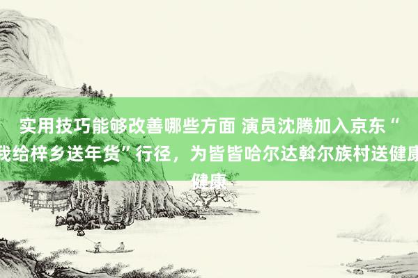 实用技巧能够改善哪些方面 演员沈腾加入京东“我给梓乡送年货”行径，为皆皆哈尔达斡尔族村送健康