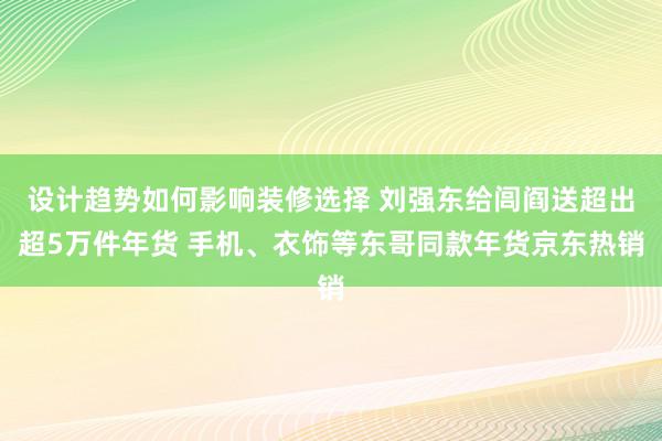 设计趋势如何影响装修选择 刘强东给闾阎送超出超5万件年货 手机、衣饰等东哥同款年货京东热销