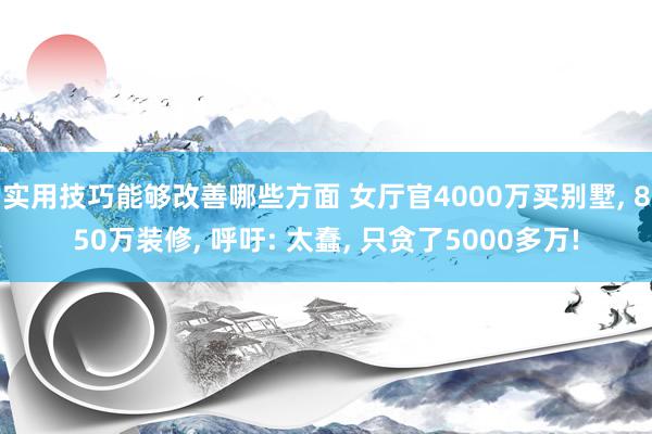 实用技巧能够改善哪些方面 女厅官4000万买别墅, 850万装修, 呼吁: 太蠢, 只贪了5000多万!