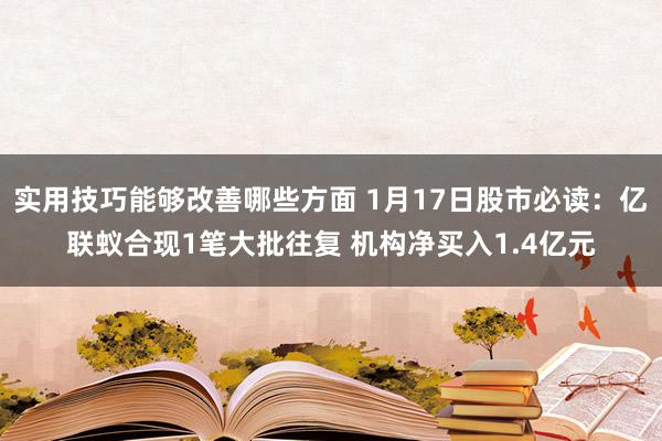 实用技巧能够改善哪些方面 1月17日股市必读：亿联蚁合现1笔大批往复 机构净买入1.4亿元