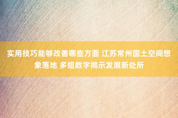 实用技巧能够改善哪些方面 江苏常州国土空间想象落地 多组数字揭示发展新处所