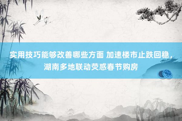 实用技巧能够改善哪些方面 加速楼市止跌回稳，湖南多地联动荧惑春节购房