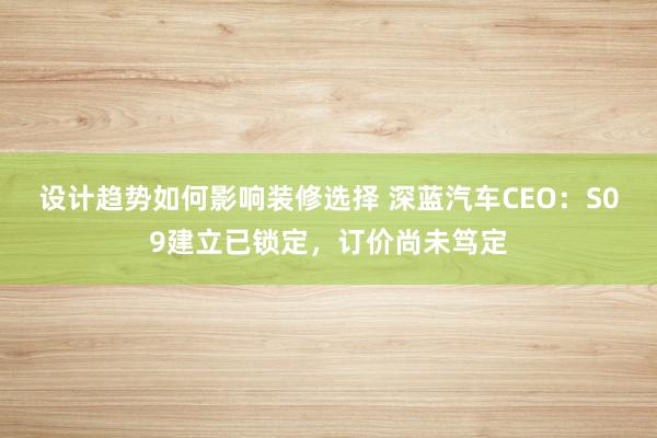 设计趋势如何影响装修选择 深蓝汽车CEO：S09建立已锁定，订价尚未笃定