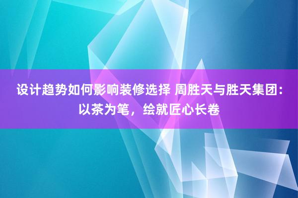 设计趋势如何影响装修选择 周胜天与胜天集团：以茶为笔，绘就匠心长卷