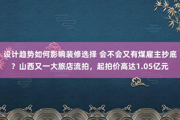 设计趋势如何影响装修选择 会不会又有煤雇主抄底？山西又一大旅店流拍，起拍价高达1.05亿元