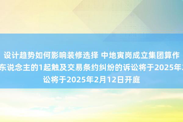 设计趋势如何影响装修选择 中地寅岗成立集团算作被告/被上诉东说念主的1起触及交易条约纠纷的诉讼将于2025年2月12日开庭