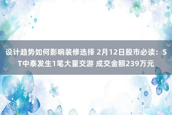 设计趋势如何影响装修选择 2月12日股市必读：ST中泰发生1笔大量交游 成交金额239万元