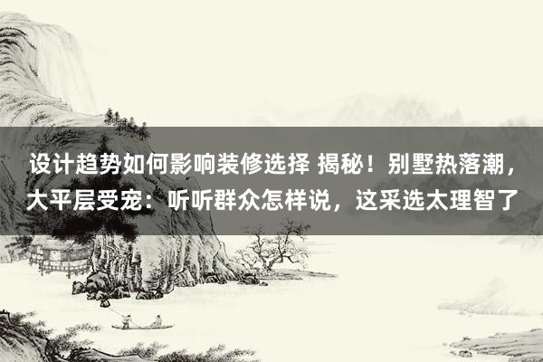 设计趋势如何影响装修选择 揭秘！别墅热落潮，大平层受宠：听听群众怎样说，这采选太理智了