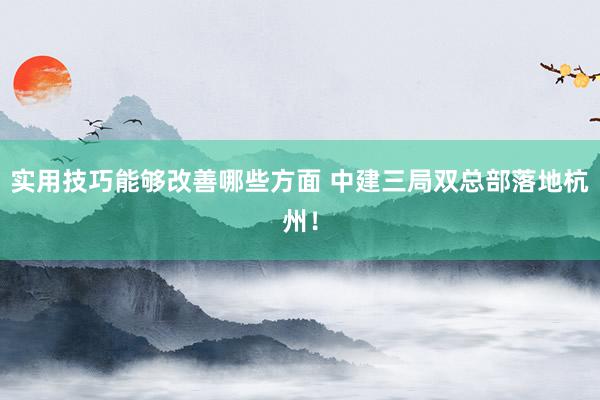 实用技巧能够改善哪些方面 中建三局双总部落地杭州！