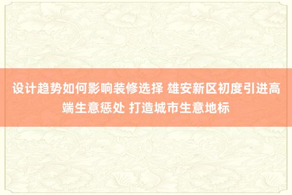 设计趋势如何影响装修选择 雄安新区初度引进高端生意惩处 打造城市生意地标