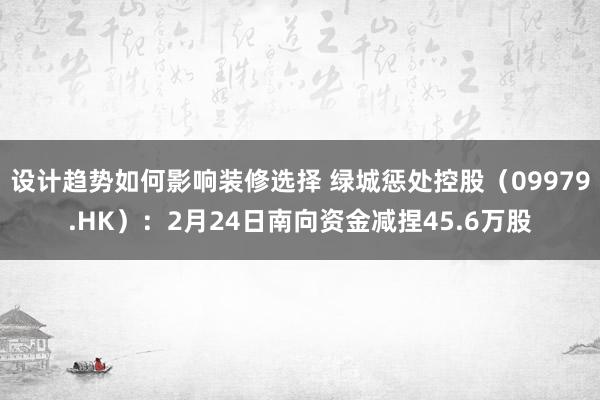 设计趋势如何影响装修选择 绿城惩处控股（09979.HK）：2月24日南向资金减捏45.6万股